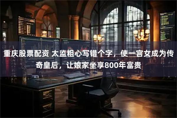 重庆股票配资 太监粗心写错个字，使一宫女成为传奇皇后，让娘家坐享800年富贵