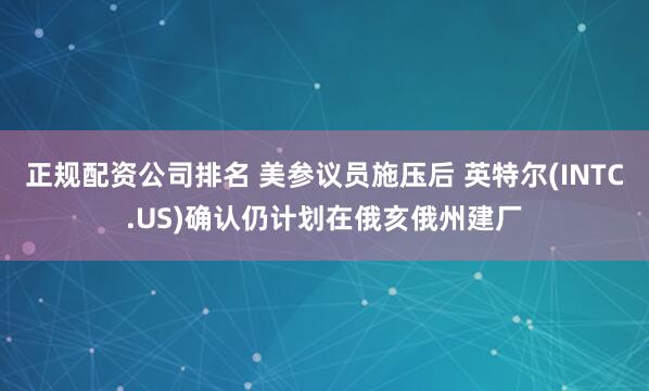 正规配资公司排名 美参议员施压后 英特尔(INTC.US)确认仍计划在俄亥俄州建厂