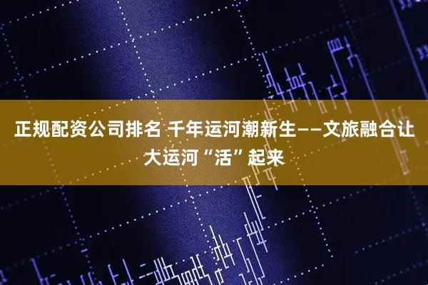 正规配资公司排名 千年运河潮新生——文旅融合让大运河“活”起来