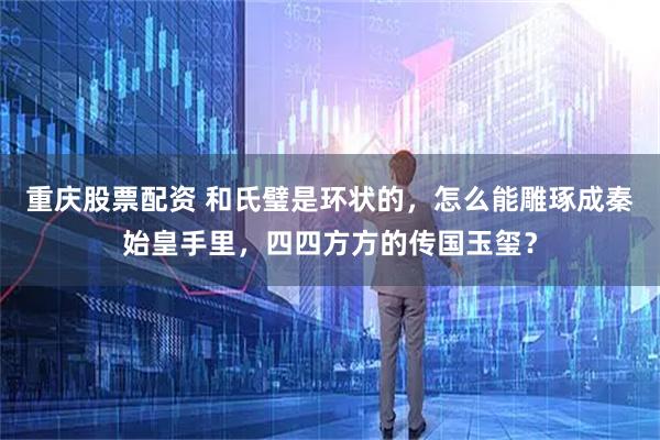 重庆股票配资 和氏璧是环状的，怎么能雕琢成秦始皇手里，四四方方的传国玉玺？