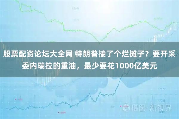 股票配资论坛大全网 特朗普接了个烂摊子？要开采委内瑞拉的重油，最少要花1000亿美元