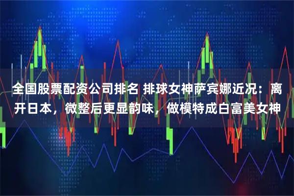 全国股票配资公司排名 排球女神萨宾娜近况：离开日本，微整后更显韵味，做模特成白富美女神