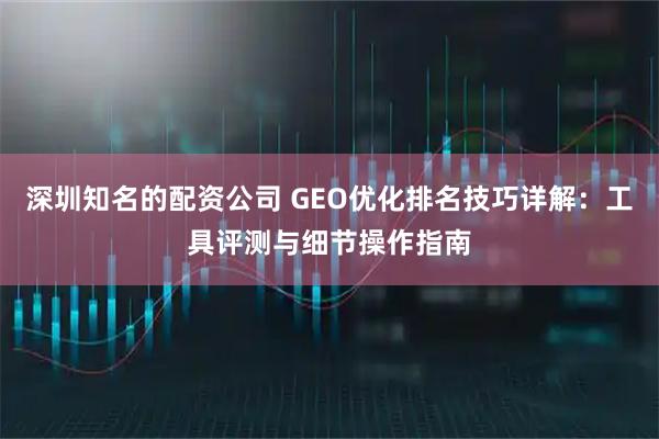 深圳知名的配资公司 GEO优化排名技巧详解：工具评测与细节操作指南