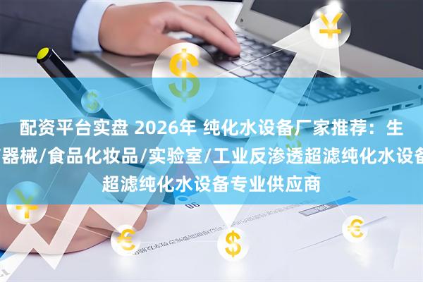 配资平台实盘 2026年 纯化水设备厂家推荐：生物制药/医疗器械/食品化妆品/实验室/工业反渗透超滤纯化水设备专业供应商