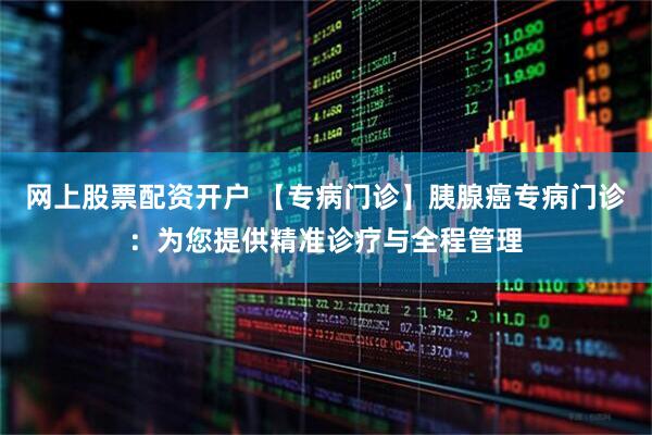 网上股票配资开户 【专病门诊】胰腺癌专病门诊：为您提供精准诊疗与全程管理