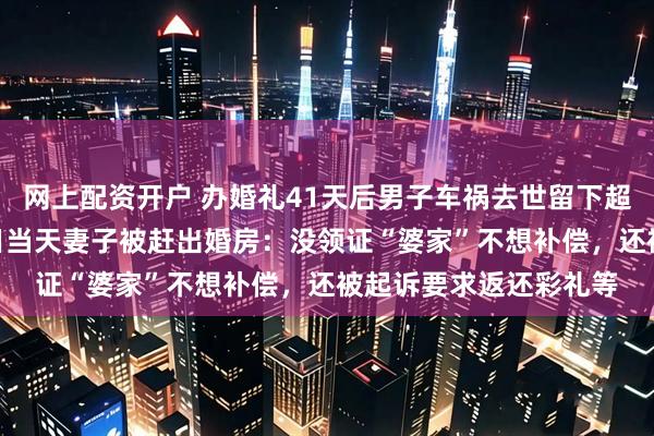 网上配资开户 办婚礼41天后男子车祸去世留下超400万财产，百天祭日当天妻子被赶出婚房：没领证“婆家”不想补偿，还被起诉要求返还彩礼等