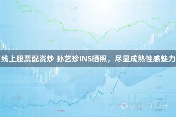 线上股票配资炒 孙艺珍INS晒照，尽显成熟性感魅力