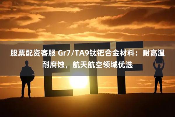 股票配资客服 Gr7/TA9钛钯合金材料：耐高温耐腐蚀，航天航空领域优选