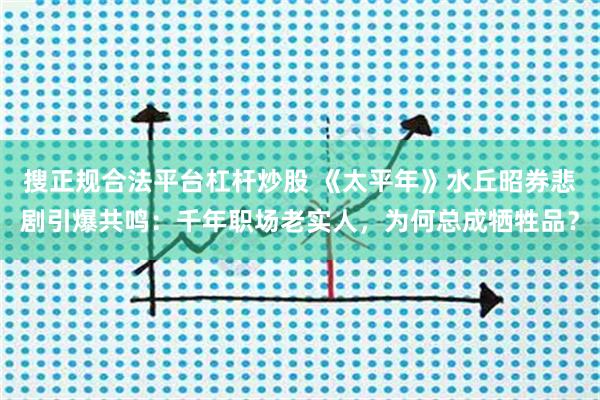 搜正规合法平台杠杆炒股 《太平年》水丘昭券悲剧引爆共鸣：千年职场老实人，为何总成牺牲品？