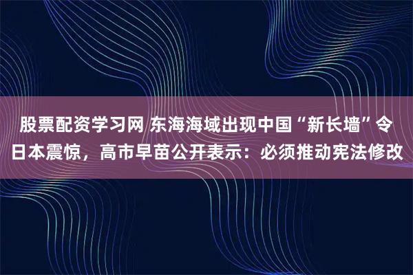 股票配资学习网 东海海域出现中国“新长墙”令日本震惊，高市早苗公开表示：必须推动宪法修改