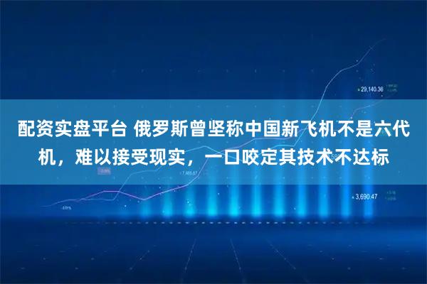 配资实盘平台 俄罗斯曾坚称中国新飞机不是六代机，难以接受现实，一口咬定其技术不达标