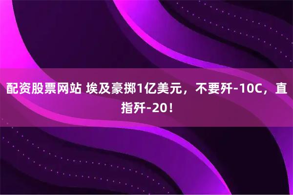 配资股票网站 埃及豪掷1亿美元，不要歼-10C，直指歼-20！