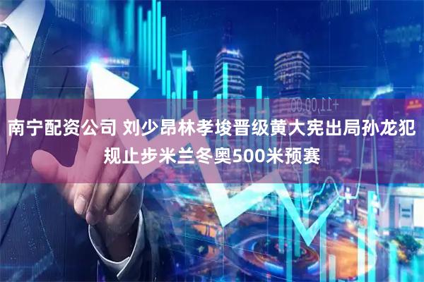 南宁配资公司 刘少昂林孝埈晋级黄大宪出局孙龙犯规止步米兰冬奥500米预赛