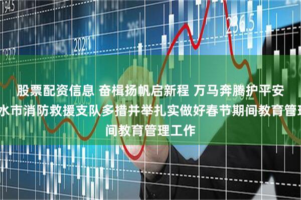 股票配资信息 奋楫扬帆启新程 万马奔腾护平安——天水市消防救援支队多措并举扎实做好春节期间教育管理工作