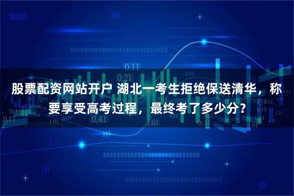 股票配资网站开户 湖北一考生拒绝保送清华，称要享受高考过程，最终考了多少分？