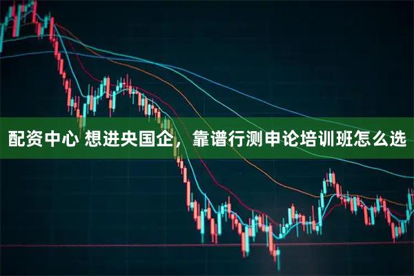 配资中心 想进央国企，靠谱行测申论培训班怎么选