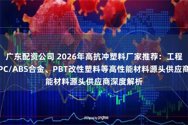 广东配资公司 2026年高抗冲塑料厂家推荐:工程级ABS、PC/ABS合金、PBT改性塑料等高性能材料源头供应商深度解析