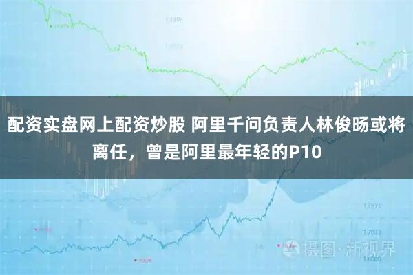 配资实盘网上配资炒股 阿里千问负责人林俊旸或将离任,曾是阿里最年轻的P10