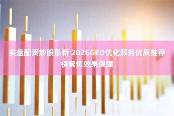 实盘配资炒股最新 2026GEO优化服务优质推荐榜聚焦效果保障