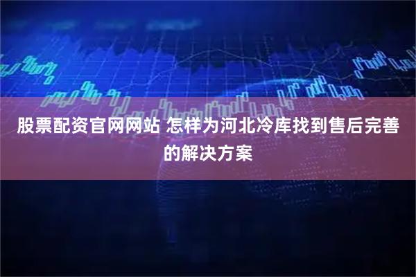 股票配资官网网站 怎样为河北冷库找到售后完善的解决方案