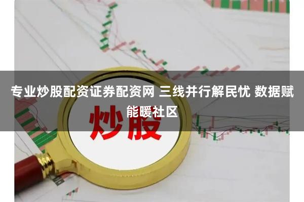 专业炒股配资证券配资网 三线并行解民忧 数据赋能暖社区