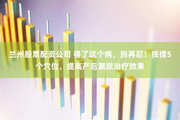 兰州股票配资公司 得了这个病，别再忍！按揉5个穴位，提高产后漏尿治疗效果