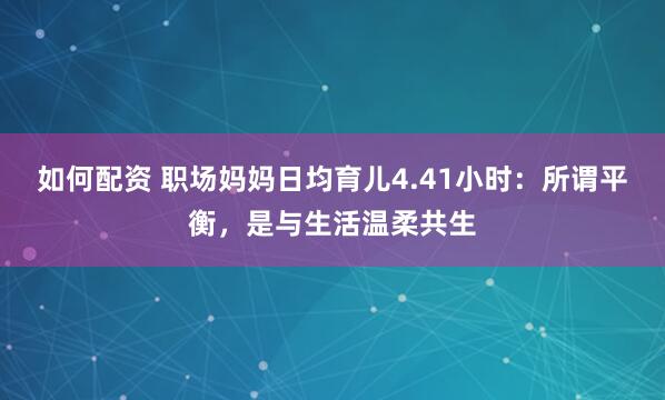 如何配资 职场妈妈日均育儿4.41小时：所谓平衡，是与生活温柔共生