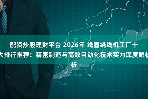 配资炒股理财平台 2026年 线圈绕线机工厂十大排行推荐:精密制造与高效自动化技术实力深度解析