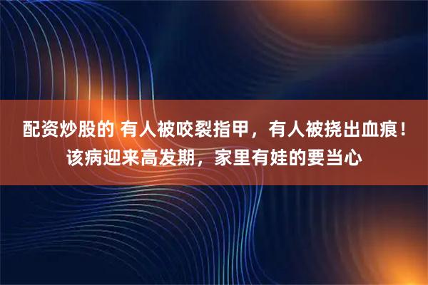 配资炒股的 有人被咬裂指甲，有人被挠出血痕！该病迎来高发期，家里有娃的要当心