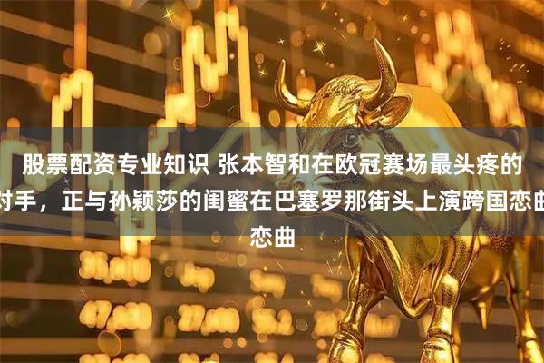 股票配资专业知识 张本智和在欧冠赛场最头疼的对手，正与孙颖莎的闺蜜在巴塞罗那街头上演跨国恋曲