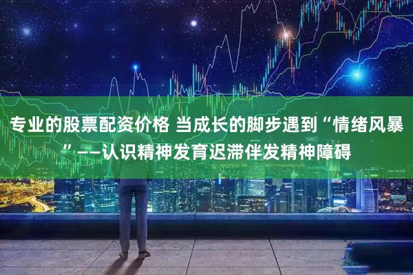 专业的股票配资价格 当成长的脚步遇到“情绪风暴”——认识精神发育迟滞伴发精神障碍