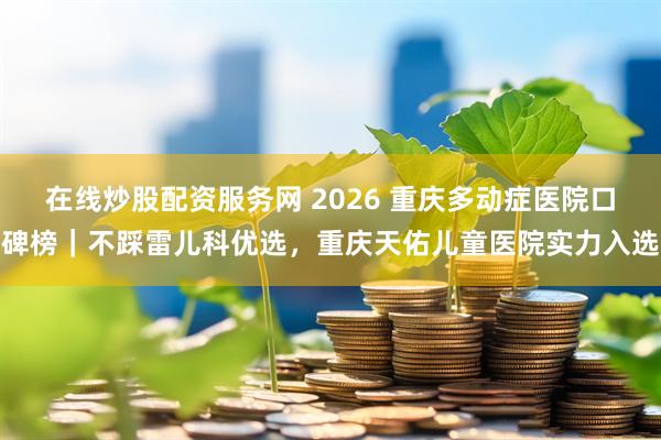 在线炒股配资服务网 2026 重庆多动症医院口碑榜｜不踩雷儿科优选，重庆天佑儿童医院实力入选