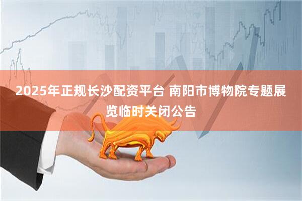 2025年正规长沙配资平台 南阳市博物院专题展览临时关闭公告