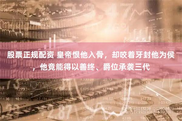 股票正规配资 皇帝恨他入骨，却咬着牙封他为侯，他竟能得以善终、爵位承袭三代