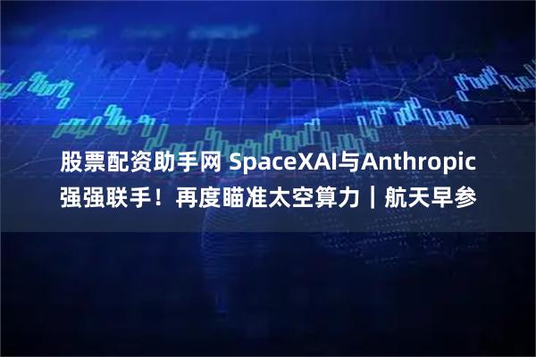 股票配资助手网 SpaceXAI与Anthropic强强联手！再度瞄准太空算力｜航天早参