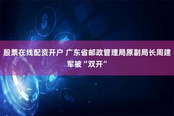 股票在线配资开户 广东省邮政管理局原副局长周建军被“双开”
