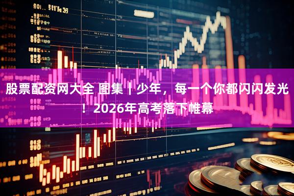 股票配资网大全 图集｜少年，每一个你都闪闪发光！2026年高考落下帷幕