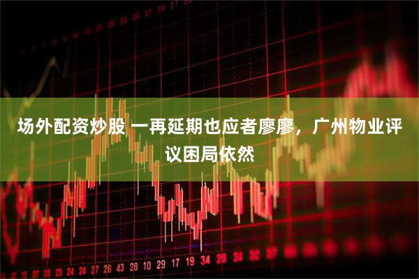 场外配资炒股 一再延期也应者廖廖，广州物业评议困局依然