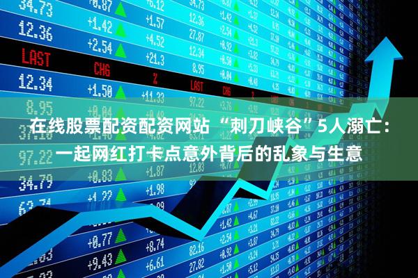 在线股票配资配资网站 “刺刀峡谷”5人溺亡：一起网红打卡点意外背后的乱象与生意