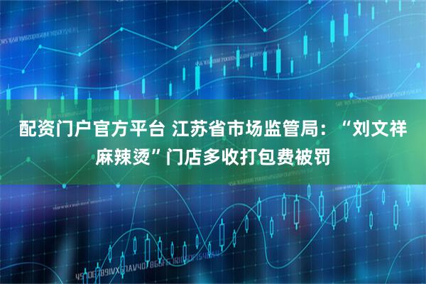 配资门户官方平台 江苏省市场监管局：“刘文祥麻辣烫”门店多收打包费被罚