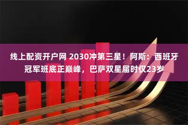 线上配资开户网 2030冲第三星！阿斯：西班牙冠军班底正巅峰，巴萨双星届时仅23岁