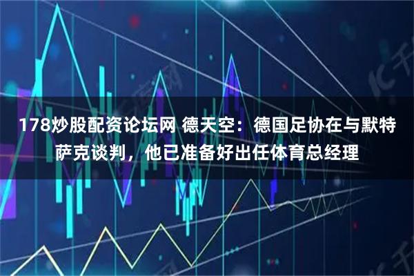 178炒股配资论坛网 德天空：德国足协在与默特萨克谈判，他已准备好出任体育总经理