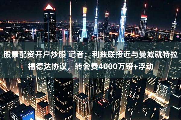 股票配资开户炒股 记者：利兹联接近与曼城就特拉福德达协议，转会费4000万镑+浮动