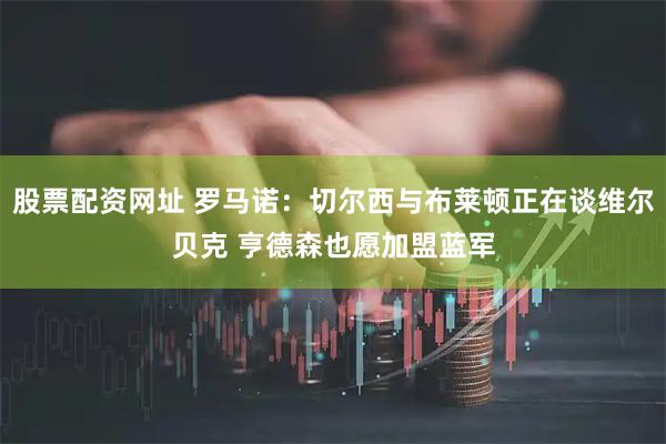 股票配资网址 罗马诺：切尔西与布莱顿正在谈维尔贝克 亨德森也愿加盟蓝军
